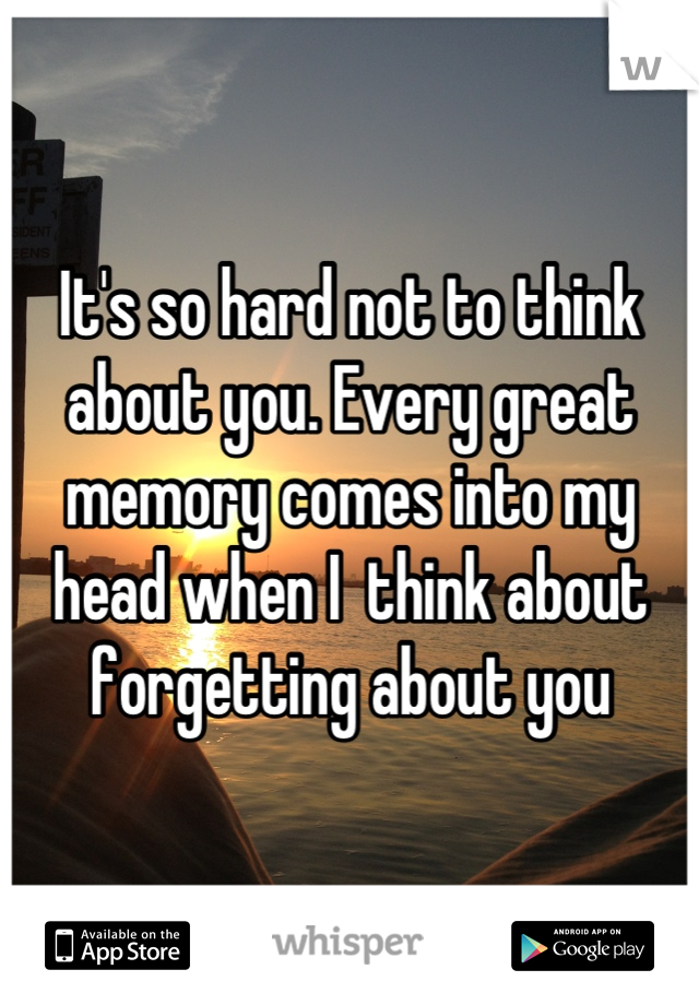 It's so hard not to think about you. Every great memory comes into my head when I  think about forgetting about you