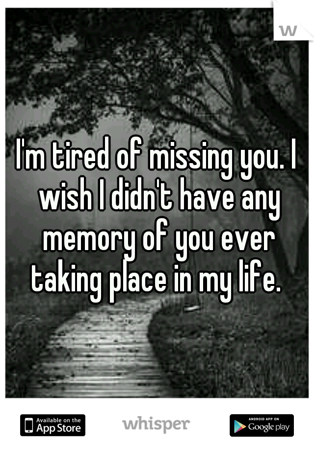 I'm tired of missing you. I wish I didn't have any memory of you ever taking place in my life. 