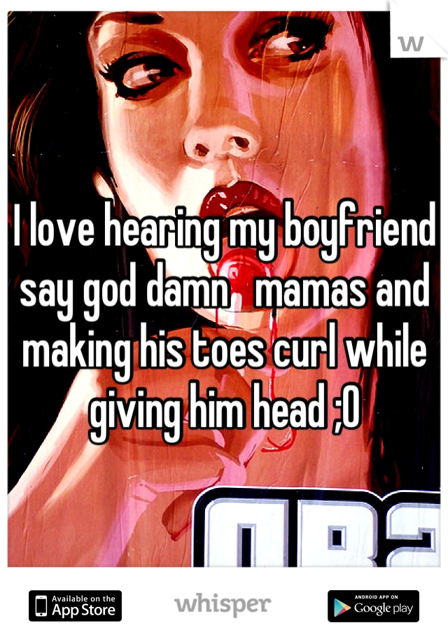 I love hearing my boyfriend say god damn   mamas and making his toes curl while giving him head ;0