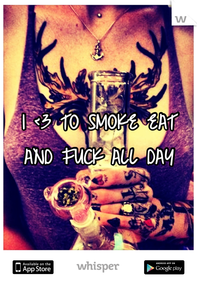 I <3 TO SMOKE EAT AND FUCK ALL DAY
