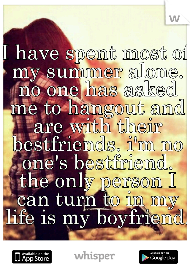 I have spent most of my summer alone. no one has asked me to hangout and are with their bestfriends. i'm no one's bestfriend. the only person I can turn to in my life is my boyfriend.