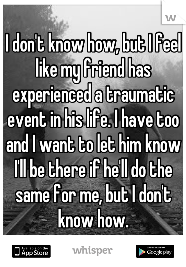 I don't know how, but I feel like my friend has experienced a traumatic event in his life. I have too and I want to let him know I'll be there if he'll do the same for me, but I don't know how.