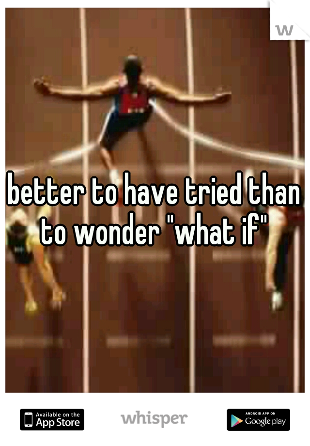 better to have tried than to wonder "what if" 