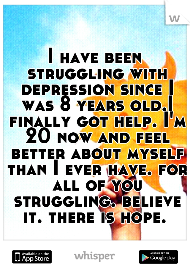 I have been struggling with depression since I was 8 years old.I finally got help. I'm 20 now and feel better about myself than I ever have. for all of you struggling. believe it. there is hope. 