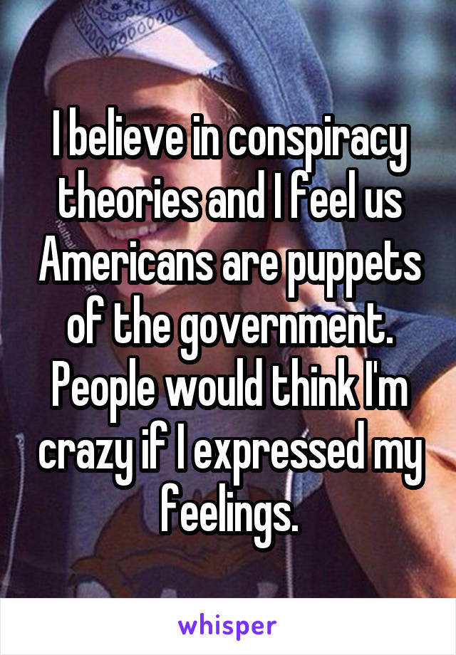 I believe in conspiracy theories and I feel us Americans are puppets of the government. People would think I'm crazy if I expressed my feelings.