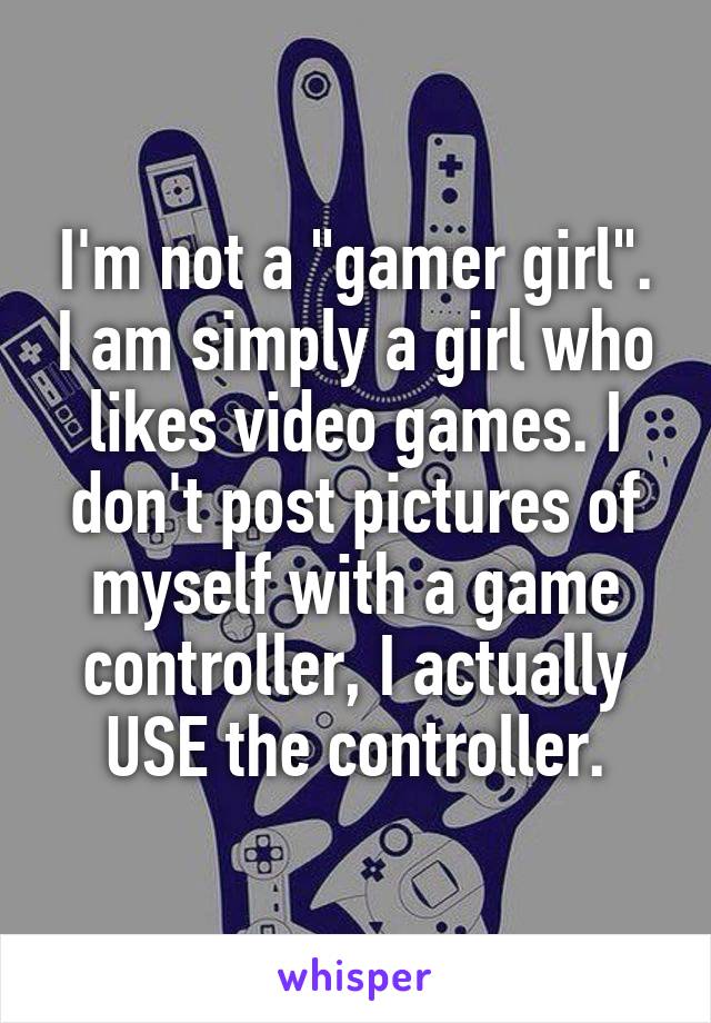 I'm not a "gamer girl". I am simply a girl who likes video games. I don't post pictures of myself with a game controller, I actually USE the controller.