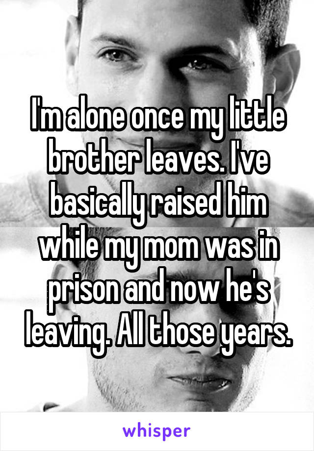 I'm alone once my little brother leaves. I've basically raised him while my mom was in prison and now he's leaving. All those years.