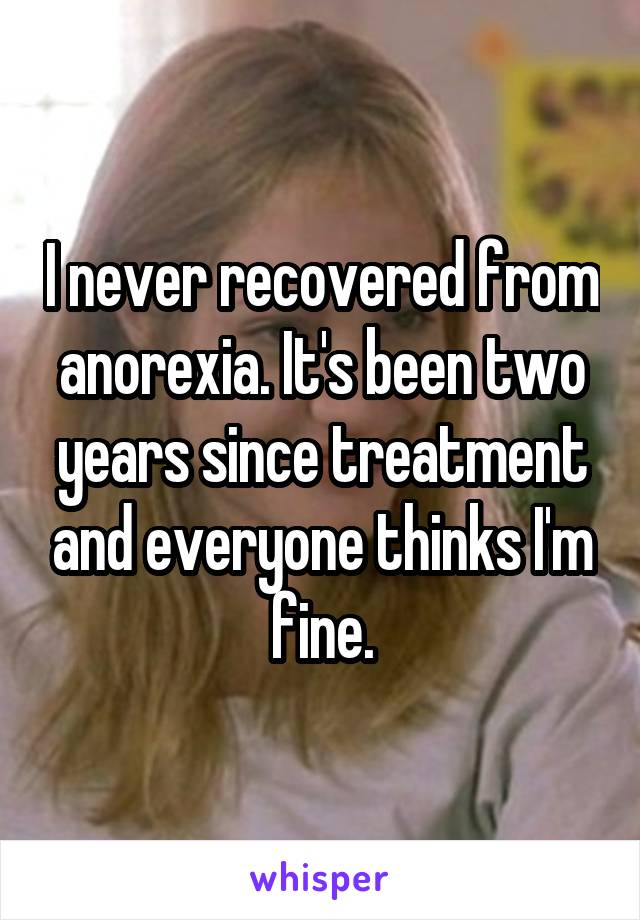 I never recovered from anorexia. It's been two years since treatment and everyone thinks I'm fine.
