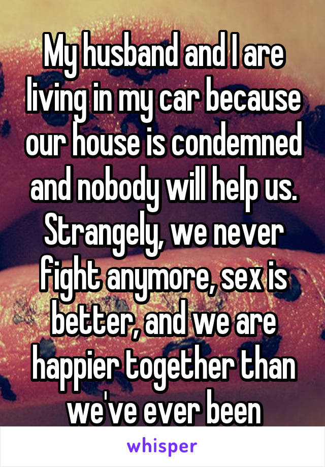 My husband and I are living in my car because our house is condemned and nobody will help us. Strangely, we never fight anymore, sex is better, and we are happier together than we've ever been