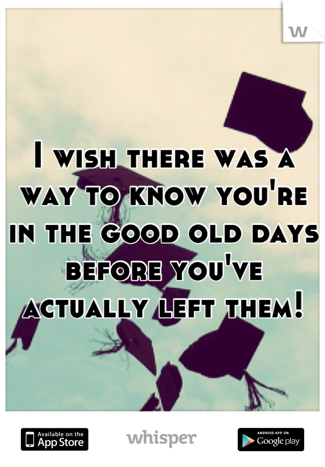 I wish there was a way to know you're in the good old days before you've actually left them!
