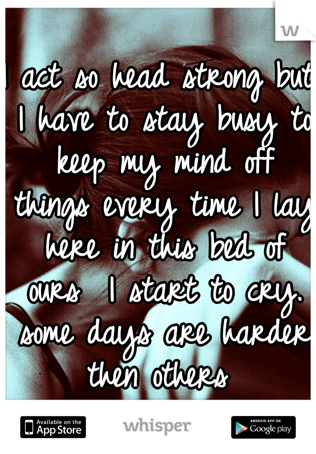 I act so head strong but I have to stay busy to keep my mind off things every time I lay here in this bed of ours  I start to cry. some days are harder then others 