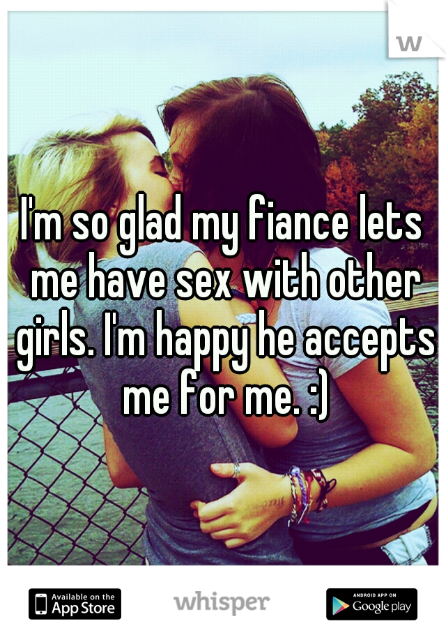 I'm so glad my fiance lets me have sex with other girls. I'm happy he accepts me for me. :)