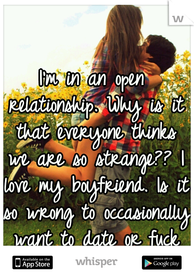 I'm in an open relationship. Why is it that everyone thinks we are so strange?? I love my boyfriend. Is it so wrong to occasionally want to date or fuck someone new? 