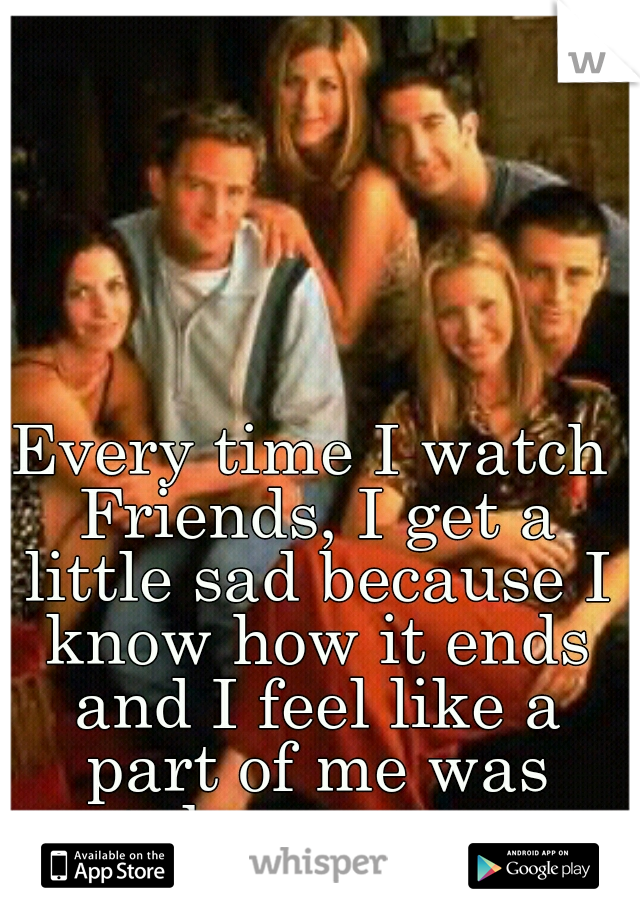 Every time I watch Friends, I get a little sad because I know how it ends and I feel like a part of me was taken away..