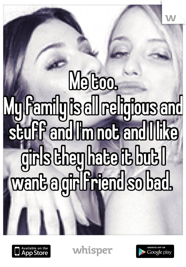 Me too. 
My family is all religious and stuff and I'm not and I like girls they hate it but I want a girlfriend so bad. 