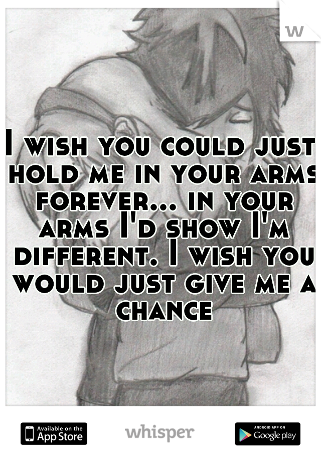 I wish you could just hold me in your arms forever... in your arms I'd show I'm different. I wish you would just give me a chance