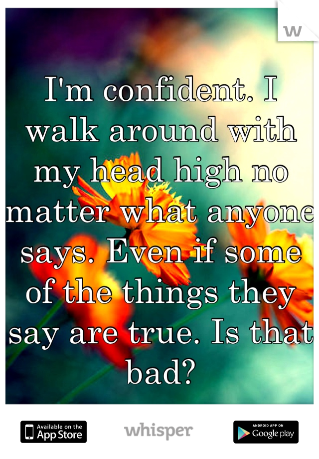 I'm confident. I walk around with my head high no matter what anyone says. Even if some of the things they say are true. Is that bad?