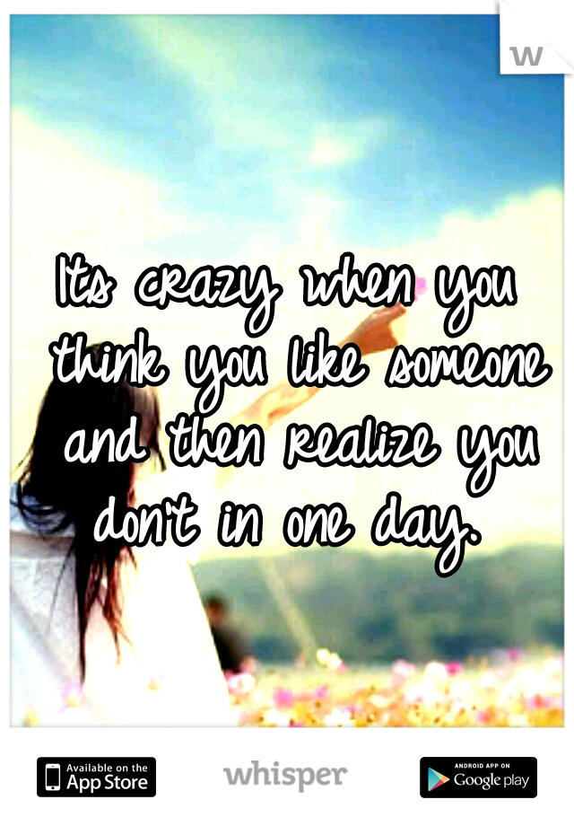 Its crazy when you think you like someone and then realize you don't in one day. 