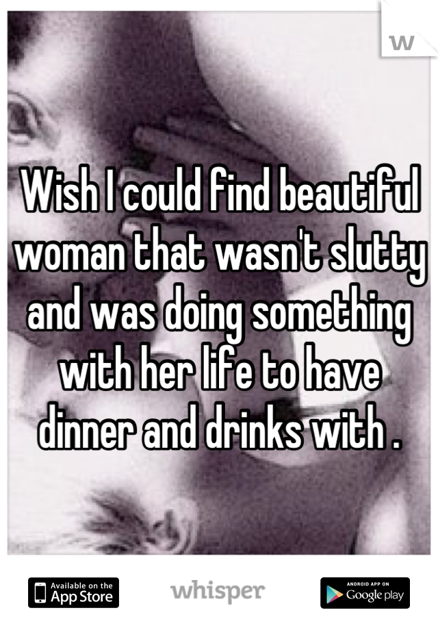 Wish I could find beautiful woman that wasn't slutty and was doing something with her life to have dinner and drinks with .