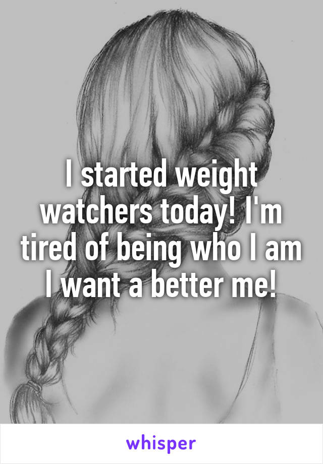 I started weight watchers today! I'm tired of being who I am I want a better me!