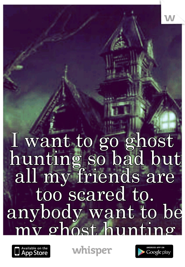 I want to go ghost hunting so bad but all my friends are too scared to. anybody want to be my ghost hunting buddy