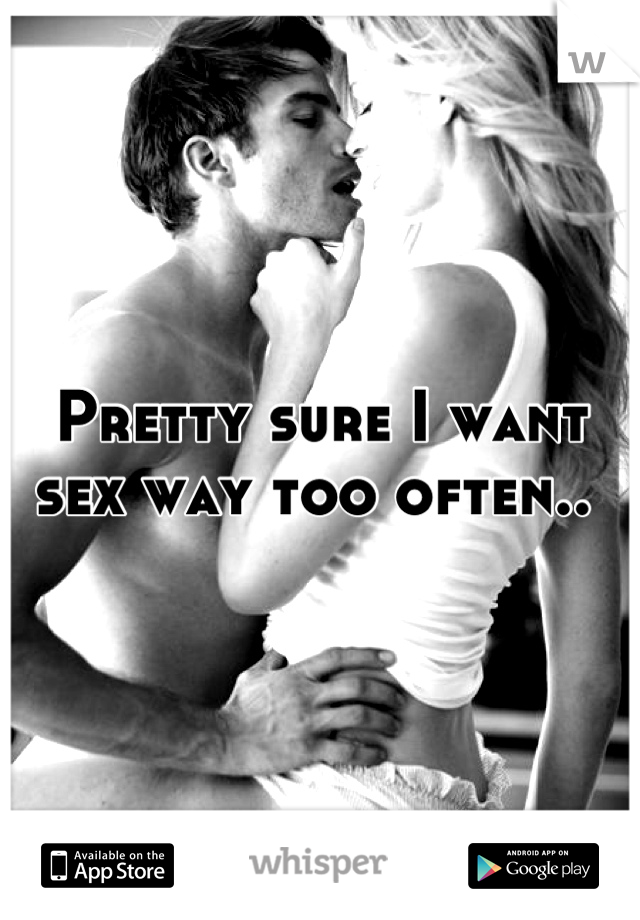 Pretty sure I want sex way too often.. 