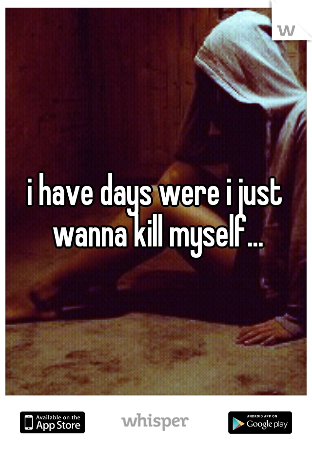 i have days were i just wanna kill myself...