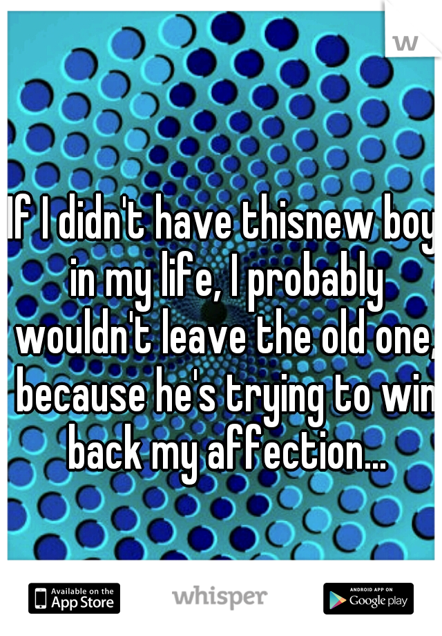 If I didn't have thisnew boy in my life, I probably wouldn't leave the old one, because he's trying to win back my affection...