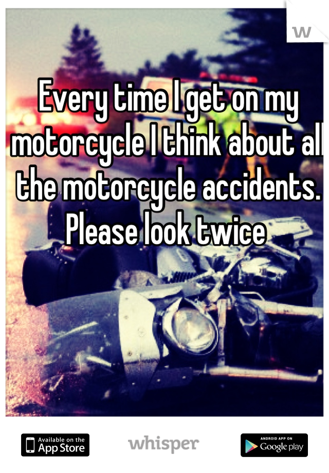 Every time I get on my motorcycle I think about all the motorcycle accidents. Please look twice 