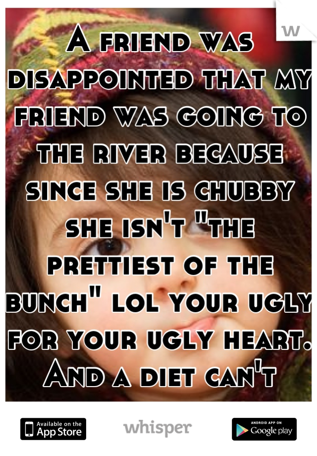 A friend was disappointed that my friend was going to the river because since she is chubby she isn't "the prettiest of the bunch" lol your ugly for your ugly heart. And a diet can't change that.