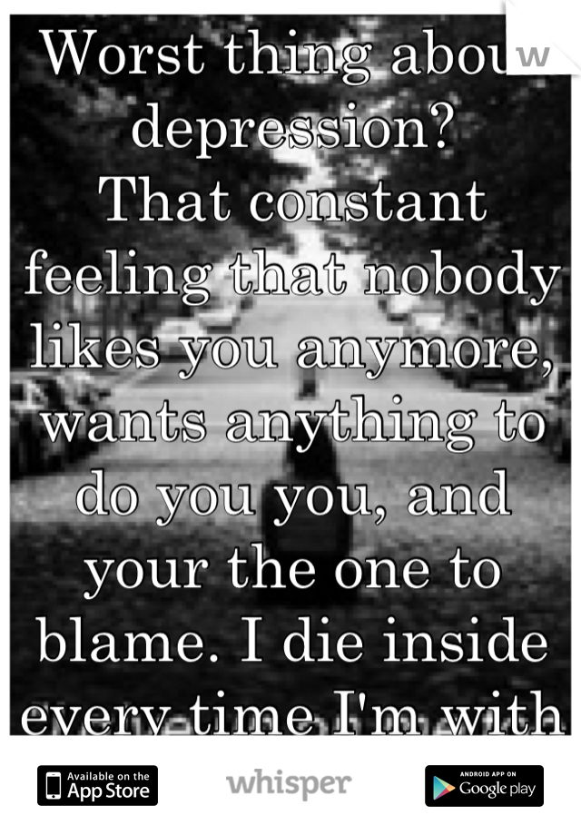 Worst thing about depression? 
That constant feeling that nobody likes you anymore, wants anything to do you you, and your the one to blame. I die inside every time I'm with my friends. 