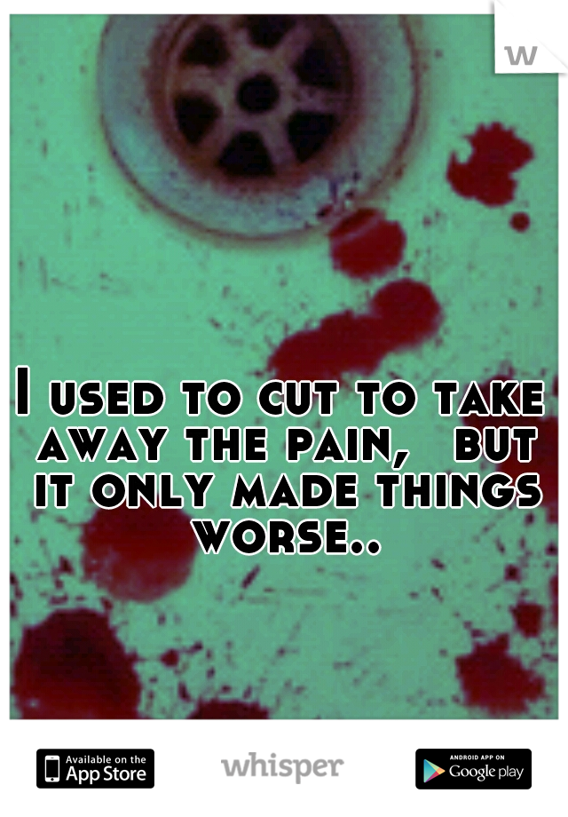 I used to cut to take away the pain, 
but it only made things worse..