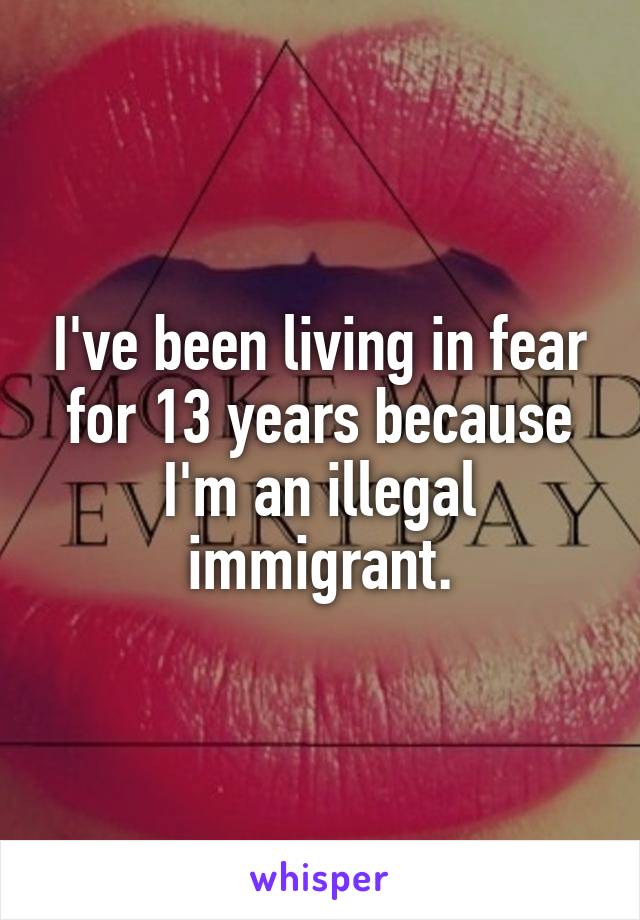 I've been living in fear for 13 years because I'm an illegal immigrant.