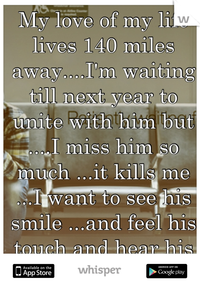 My love of my life lives 140 miles away....I'm waiting till next year to unite with him but ....I miss him so much ...it kills me ...I want to see his smile ...and feel his touch and hear his heart..