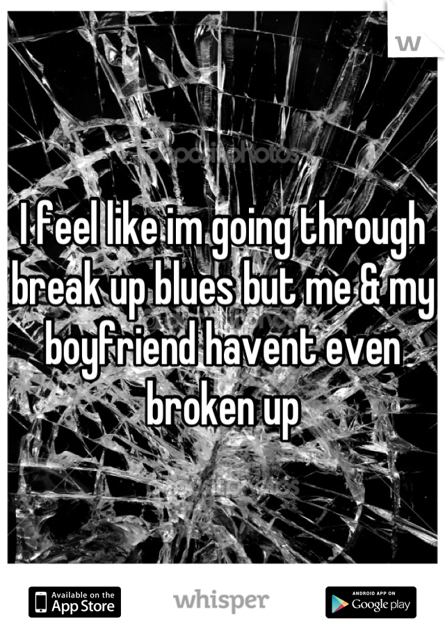 I feel like im going through break up blues but me & my boyfriend havent even broken up