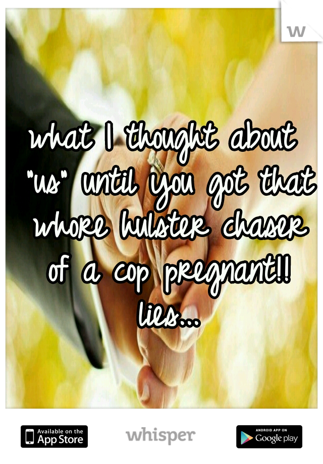 what I thought about "us" until you got that whore hulster chaser of a cop pregnant!! lies...