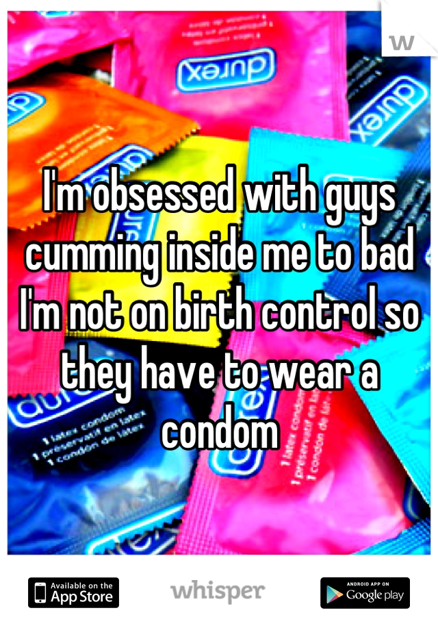 I'm obsessed with guys cumming inside me to bad I'm not on birth control so they have to wear a condom