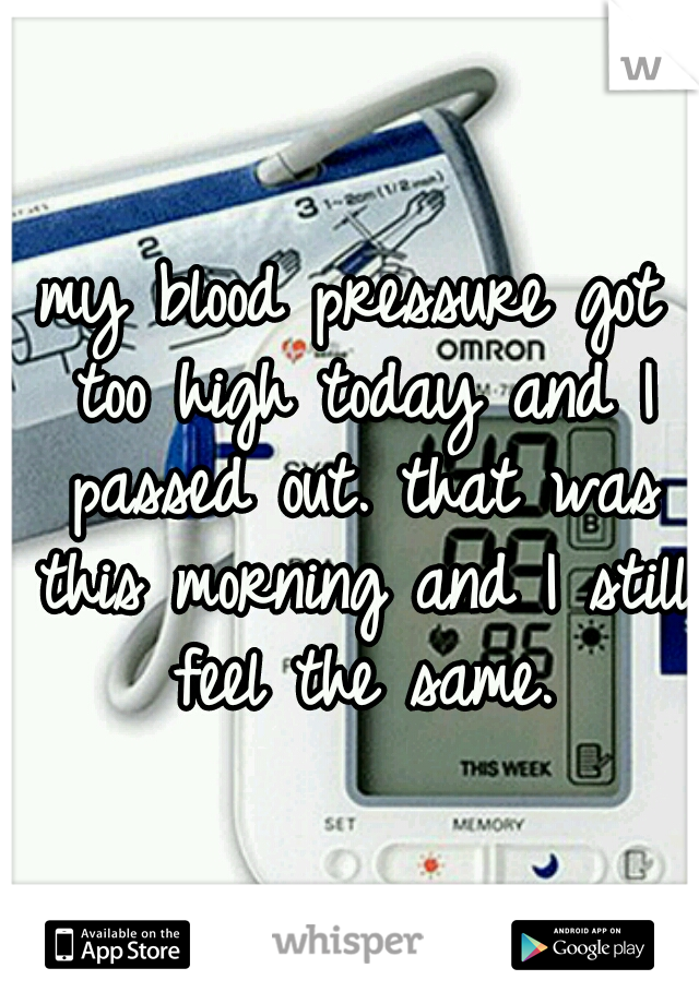 my blood pressure got too high today and I passed out. that was this morning and I still feel the same.
