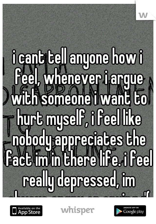 i cant tell anyone how i feel, whenever i argue with someone i want to hurt myself, i feel like nobody appreciates the fact im in there life. i feel really depressed, im always angry or crying :'(