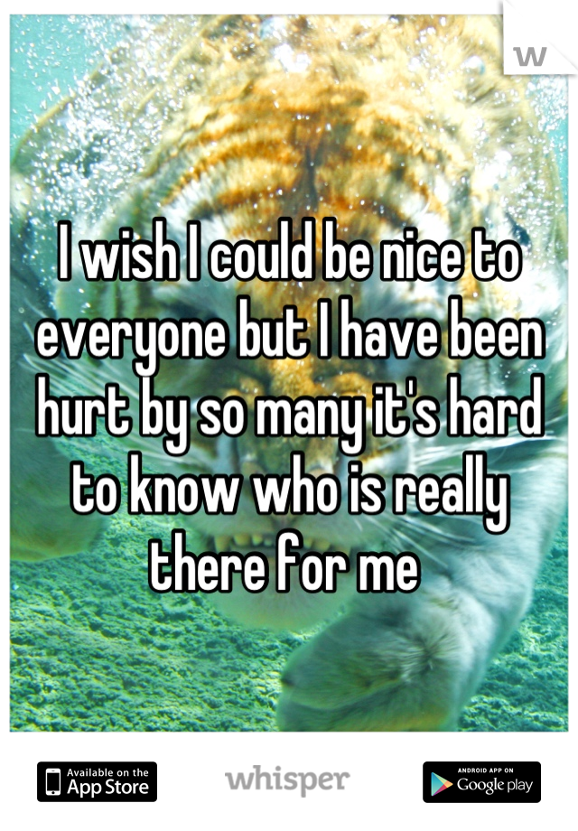 I wish I could be nice to everyone but I have been hurt by so many it's hard to know who is really there for me 