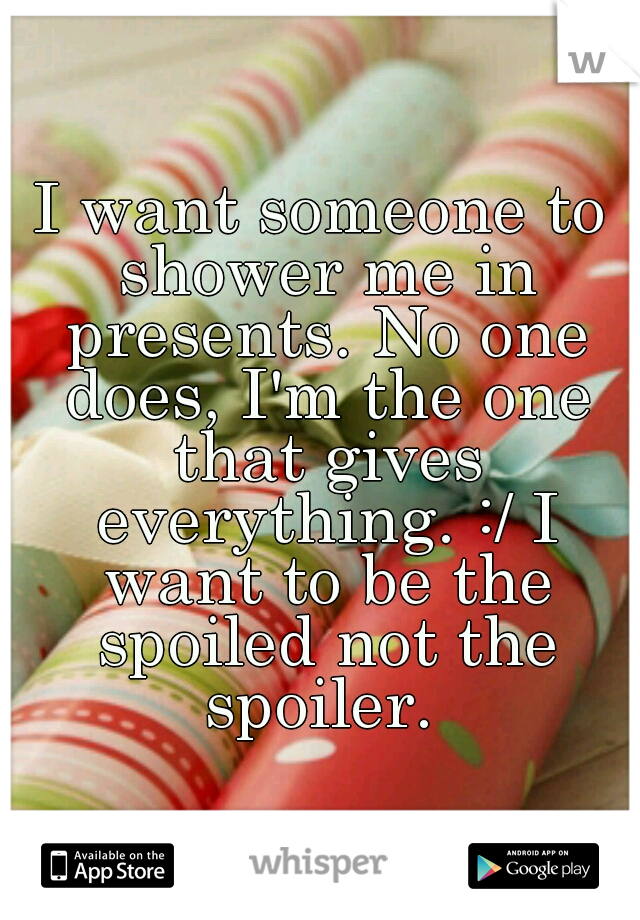 I want someone to shower me in presents. No one does, I'm the one that gives everything. :/ I want to be the spoiled not the spoiler. 