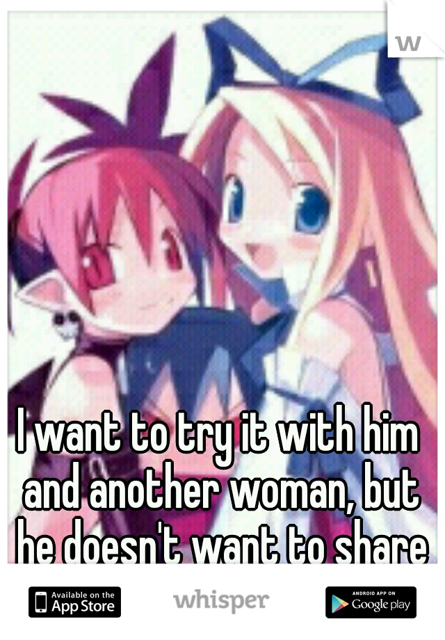 I want to try it with him and another woman, but he doesn't want to share me. :/