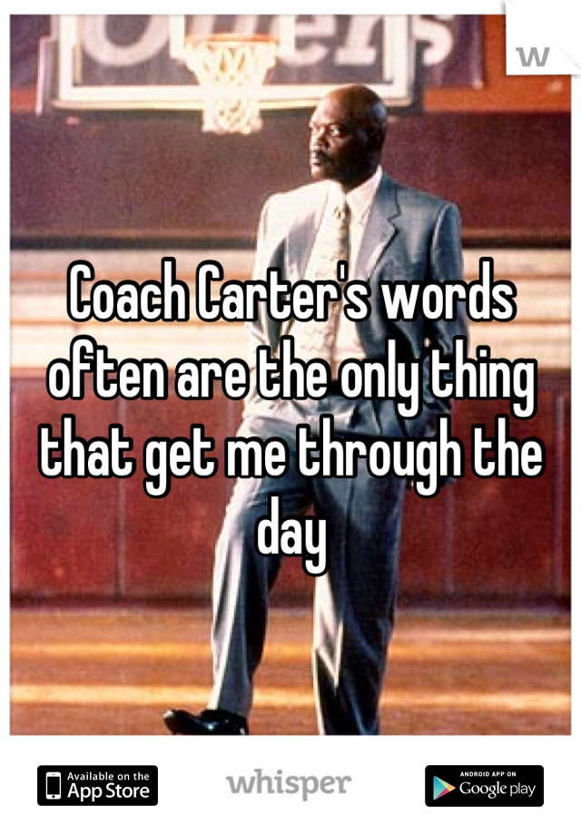 Coach Carter's words often are the only thing that get me through the day