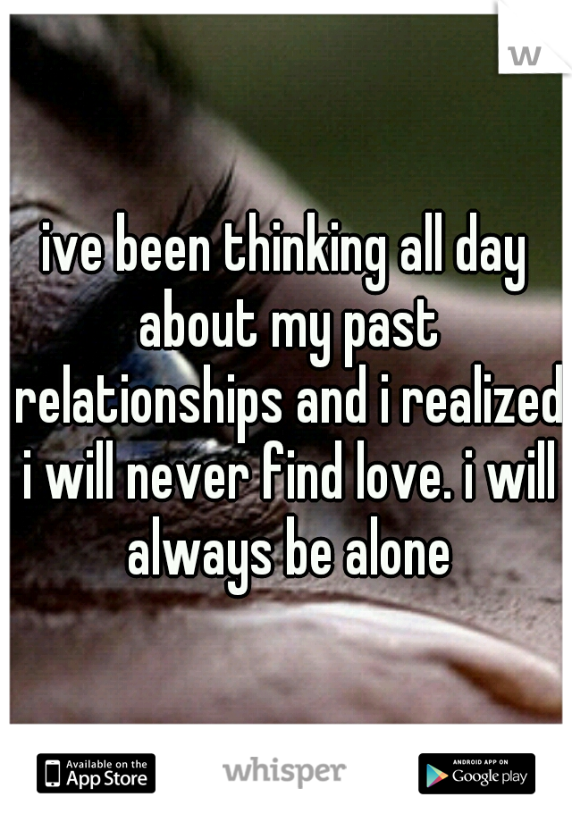 ive been thinking all day about my past relationships and i realized i will never find love. i will always be alone