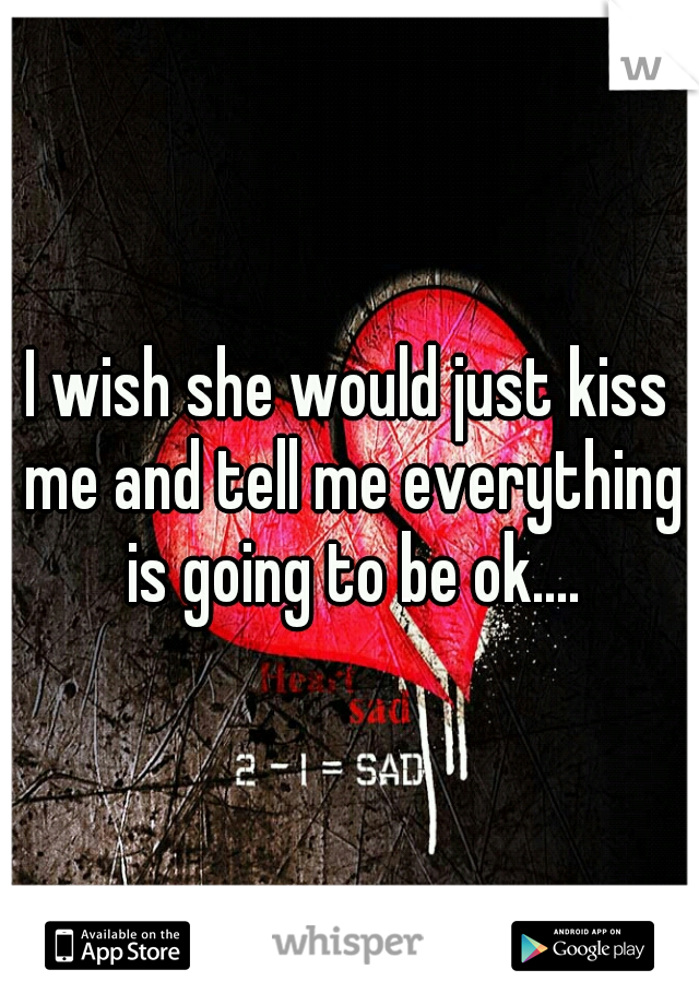 I wish she would just kiss me and tell me everything is going to be ok....