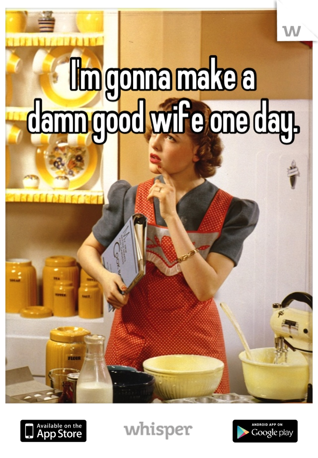 I'm gonna make a
 damn good wife one day. 