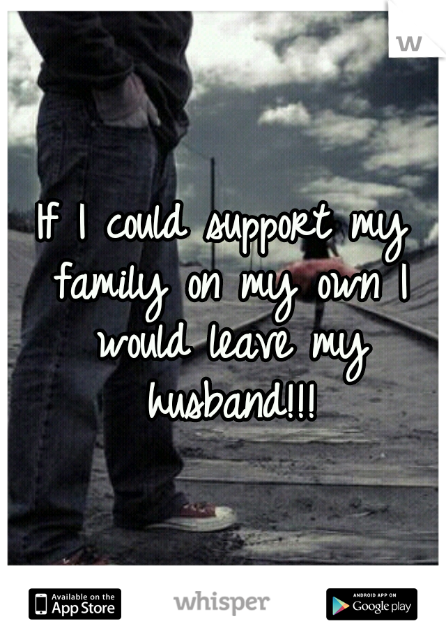 If I could support my family on my own I would leave my husband!!!