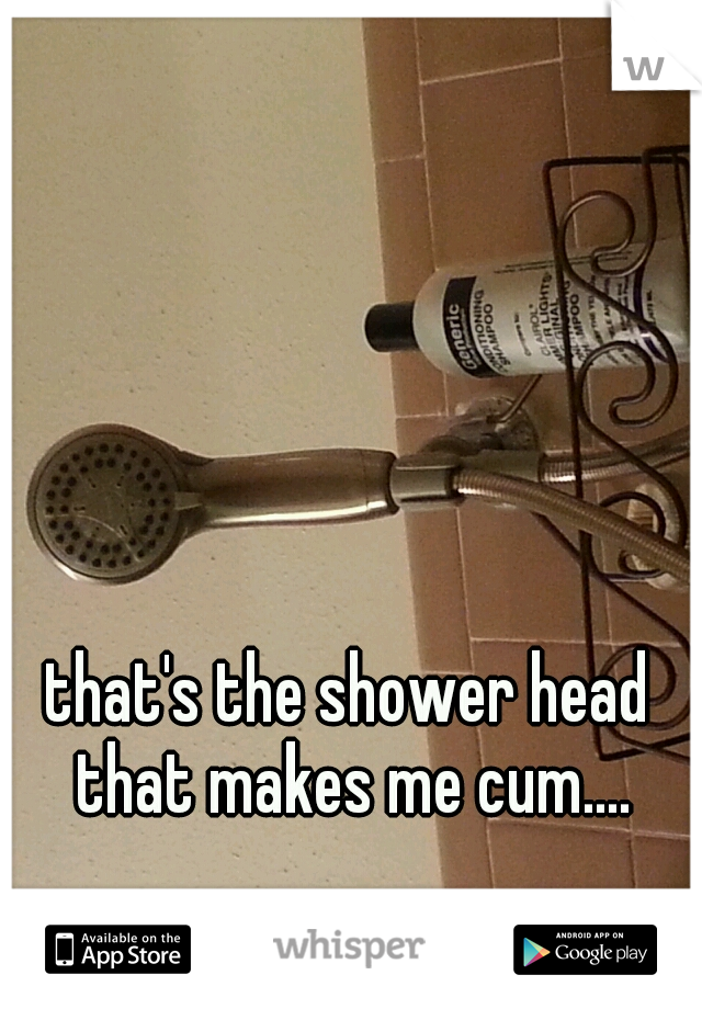 that's the shower head that makes me cum....