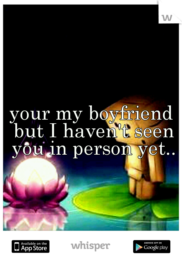 your my boyfriend but I haven't seen you in person yet..