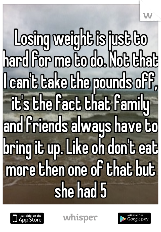 Losing weight is just to hard for me to do. Not that I can't take the pounds off, it's the fact that family and friends always have to bring it up. Like oh don't eat more then one of that but she had 5